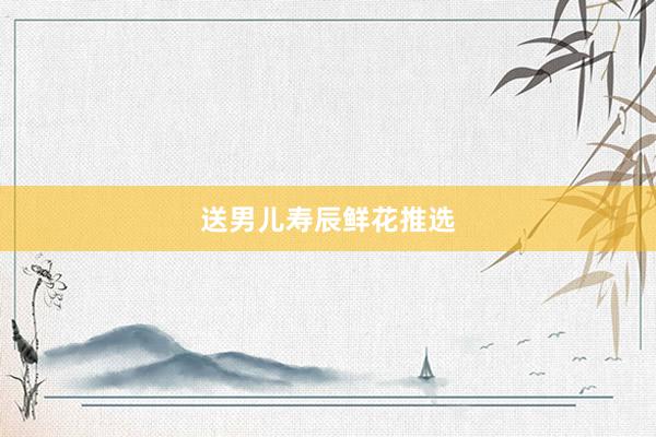 送男儿寿辰鲜花推选
