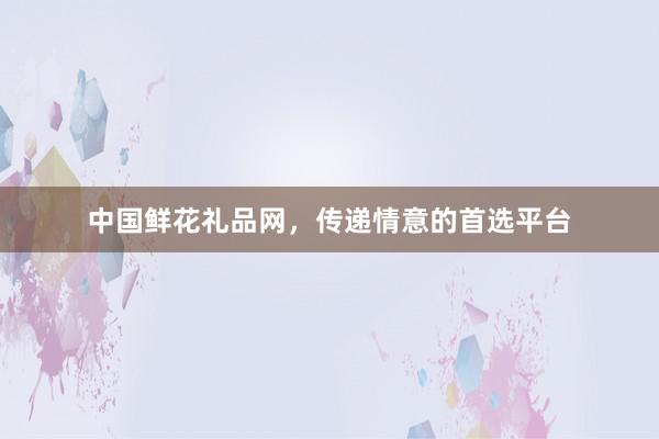 中国鲜花礼品网，传递情意的首选平台